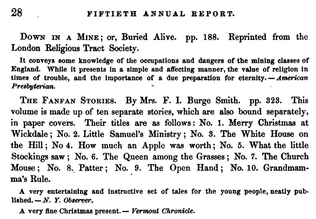 An excerpt from page 28 of the Fiftieth annual report of the American Tract Society. Transcription: the Fanfan Stories by Mrs. F. I. Burge Smith.  pp 323. This volume is made up of ten separate stories, which are also bound separately, in paper covers. Their titles are as follows: No. 1. Merry Christmas at Wickdale; No. 2. Little Samuel's Ministry; No. 3. The White House on the Hill; No. 4. How much an Apple was worth; No. 5. What the little Stockings saw; No. 6. The Queen among the Grasses; No. 7. The Church Mouse; No. 8. Patter; No. 9. The Open Hand; No. 10. Grandmama's Rule. 