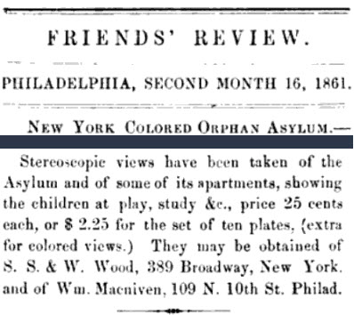 Heading Transcription:
Friends' Review
Philadelphia, Second Month 16, 1861.

Text transcription:
Stereoscopic views have been taken of the Asylum and of some of its apartments, showing the children at play, study &c., price 25 cents each, or $2.25 for the set of ten plates, (extra for colored views.) They may be obtained of S. S. & Wood, 389 Broadway, New York, and of Wm. Macniven, 109 N 10th St. Philad. 