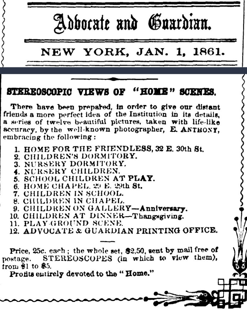 An article from the January 1, 1861 edition of the Advocate and Guardian. 

Transcription: Stereoscopic views of "home" scenes. 

These have been prepared, in order to give our distant friends a more perfect idea of the Institution in its details, a series of twelve beautiful pictures, taken with life-like accuracy, by the well known photographer, E Anthony, embracing the following:
1 - Home for the friendless, 32 E. 30th St. 
2 - Children's Dormitory
3 - Nursery Dormitory
4 - Nursery Children
5 - School Children at Play
6 - Home Chapel, 29 E. 29th St. 
7 - Children in School
8 - Children in Chapel
9 - Children on Gallery - Anniversary.
10 - Children at Dinner - Thanksgiving.
11 - Play ground scene
12 - Advocate & Guardian Printing Office. 

Price, 25c. eaech; the whole set, $2.50, sent by mail free of postage. Stereoscopes (in which to view them), from $1 to $5. 
Profits entirely devoted to the "Home."