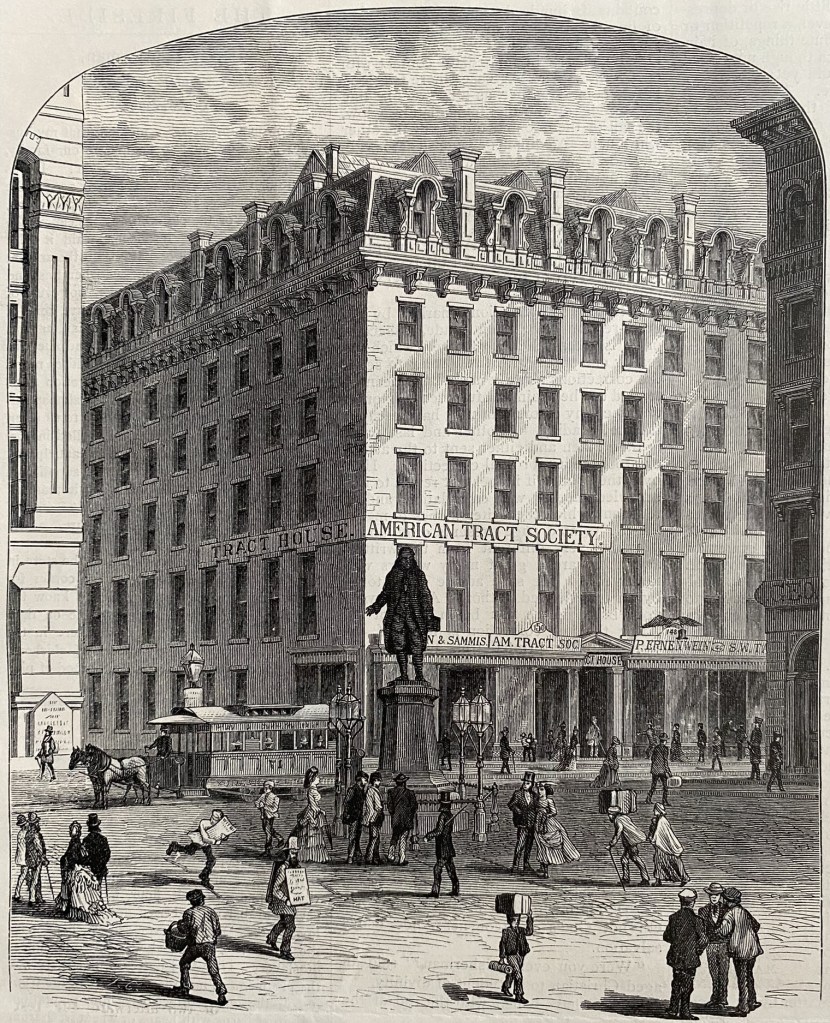 This engraved image depicts the building of the American Tract Society located at 150 Nassau St in New York, New York. The building is six stories and massive. It doesn't fit within the image. The image is drawn from a position quite far back, so you can see a lot of the street. There is a statue of a figure on a pedestal, dozens of people walking around and a horse drawn trolley. Its a very fine engraved image; everything is rendered in incredible detail. You can even see the delicate iron work of the lampposts. 